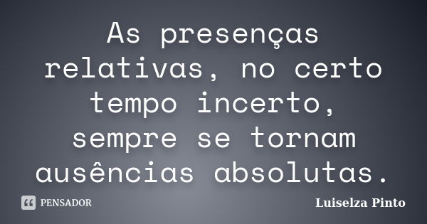 As presenças relativas, no certo tempo incerto, sempre se tornam ausências absolutas.... Frase de Luiselza Pinto.