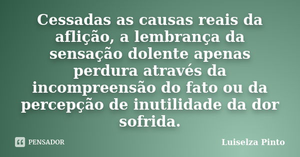 Cessadas as causas reais da aflição, a lembrança da sensação dolente apenas perdura através da incompreensão do fato ou da percepção de inutilidade da dor sofri... Frase de Luiselza Pinto.