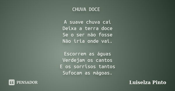 CHUVA DOCE A suave chuva cai Deixa a terra doce Se o ser não fosse Não iria onde vai. Escorrem as águas Verdejam os cantos E os sorrisos tantos Sufocam as mágoa... Frase de Luiselza Pinto.