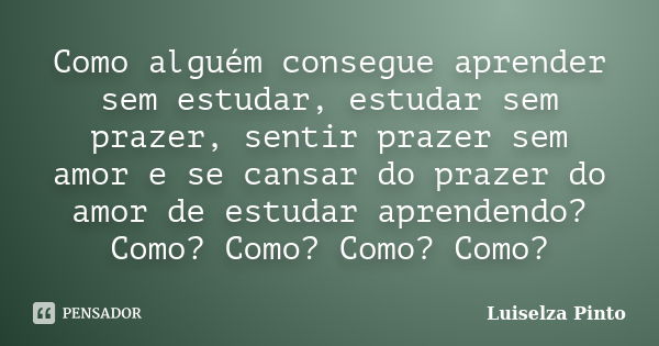 Como alguém consegue aprender sem estudar, estudar sem prazer, sentir prazer sem amor e se cansar do prazer do amor de estudar aprendendo? Como? Como? Como? Com... Frase de Luiselza Pinto.