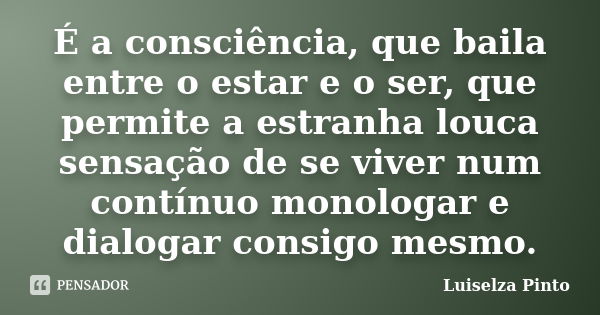 É a consciência, que baila entre o estar e o ser, que permite a estranha louca sensação de se viver num contínuo monologar e dialogar consigo mesmo.... Frase de Luiselza Pinto.