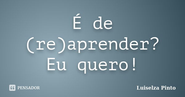 É de (re)aprender? Eu quero!... Frase de Luiselza Pinto.