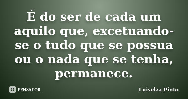 É do ser de cada um aquilo que, excetuando-se o tudo que se possua ou o nada que se tenha, permanece.... Frase de Luiselza Pinto.