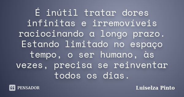 É inútil tratar dores infinitas e irremovíveis raciocinando a longo prazo. Estando limitado no espaço tempo, o ser humano, às vezes, precisa se reinventar todos... Frase de Luiselza Pinto.