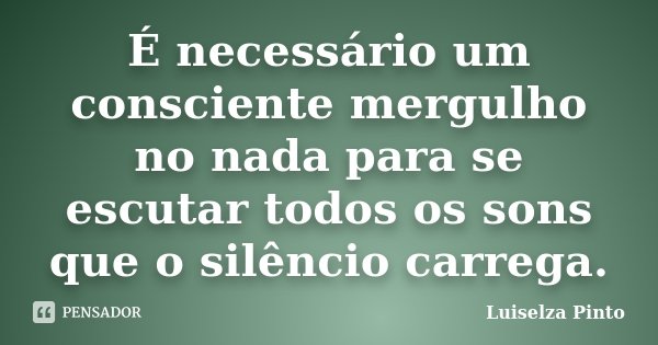 É necessário um consciente mergulho no nada para se escutar todos os sons que o silêncio carrega.... Frase de Luiselza Pinto.