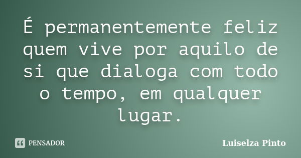 É permanentemente feliz quem vive por aquilo de si que dialoga com todo o tempo, em qualquer lugar.... Frase de Luiselza Pinto.