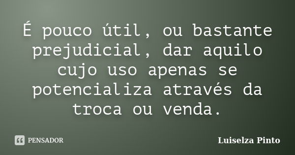 É pouco útil, ou bastante prejudicial, dar aquilo cujo uso apenas se potencializa através da troca ou venda.... Frase de Luiselza Pinto.