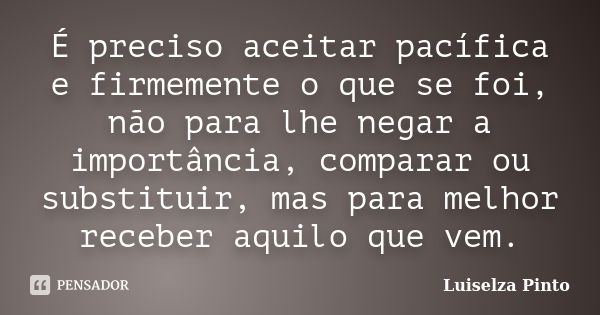 É preciso aceitar pacífica e firmemente o que se foi, não para lhe negar a importância, comparar ou substituir, mas para melhor receber aquilo que vem.... Frase de Luiselza Pinto.