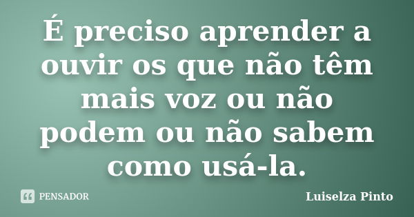 É preciso aprender a ouvir os que não têm mais voz ou não podem ou não sabem como usá-la.... Frase de Luiselza Pinto.