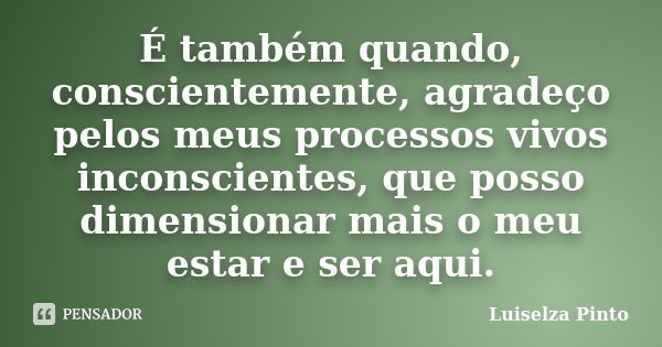 É também quando, conscientemente, agradeço pelos meus processos vivos inconscientes, que posso dimensionar mais o meu estar e ser aqui.... Frase de Luiselza Pinto.