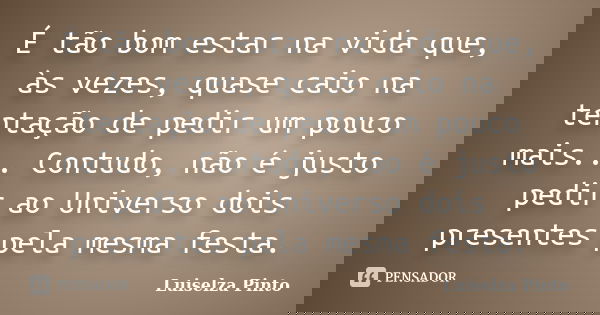 É tão bom estar na vida que, às vezes, quase caio na tentação de pedir um pouco mais... Contudo, não é justo pedir ao Universo dois presentes pela mesma festa.... Frase de Luiselza Pinto.