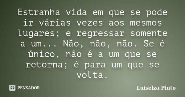 Estranha vida em que se pode ir várias vezes aos mesmos lugares; e regressar somente a um... Não, não, não. Se é único, não é a um que se retorna; é para um que... Frase de Luiselza Pinto.