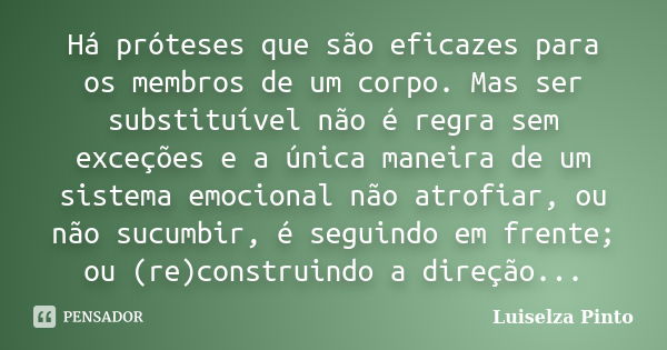 Há próteses que são eficazes para os membros de um corpo. Mas ser substituível não é regra sem exceções e a única maneira de um sistema emocional não atrofiar, ... Frase de Luiselza Pinto.