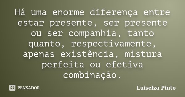 Há uma enorme diferença entre estar presente, ser presente ou ser companhia, tanto quanto, respectivamente, apenas existência, mistura perfeita ou efetiva combi... Frase de Luiselza Pinto.