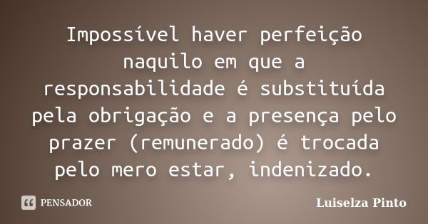 Impossível haver perfeição naquilo em que a responsabilidade é substituída pela obrigação e a presença pelo prazer (remunerado) é trocada pelo mero estar, inden... Frase de Luiselza Pinto.