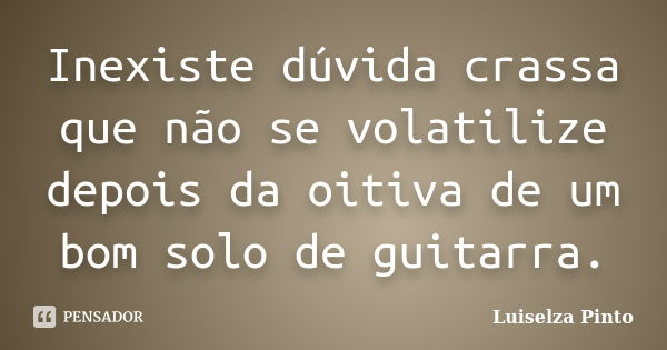 Inexiste dúvida crassa que não se volatilize depois da oitiva de um bom solo de guitarra.... Frase de Luiselza Pinto.