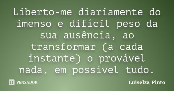 Liberto-me diariamente do imenso e difícil peso da sua ausência, ao transformar (a cada instante) o provável nada, em possível tudo.... Frase de Luiselza Pinto.