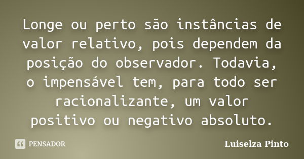 Longe ou perto são instâncias de valor relativo, pois dependem da posição do observador. Todavia, o impensável tem, para todo ser racionalizante, um valor posit... Frase de Luiselza Pinto.