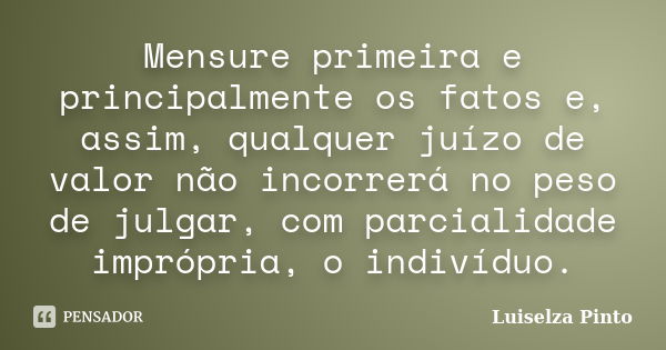 Mensure primeira e principalmente os fatos e, assim, qualquer juízo de valor não incorrerá no peso de julgar, com parcialidade imprópria, o indivíduo.... Frase de Luiselza Pinto.