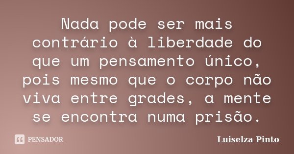Nada pode ser mais contrário à liberdade do que um pensamento único, pois mesmo que o corpo não viva entre grades, a mente se encontra numa prisão.... Frase de Luiselza Pinto.