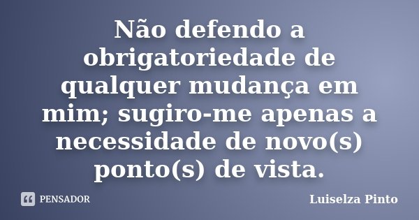 Não defendo a obrigatoriedade de qualquer mudança em mim; sugiro-me apenas a necessidade de novo(s) ponto(s) de vista.... Frase de Luiselza Pinto.