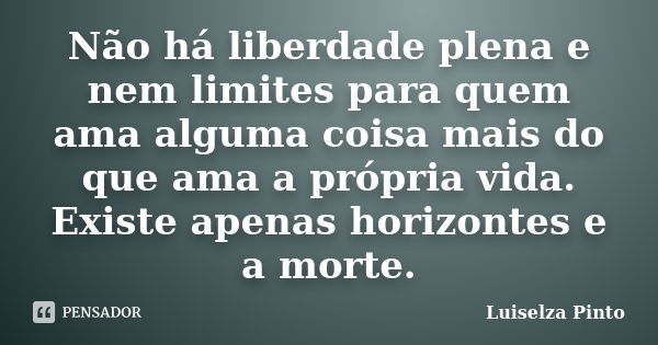 Não há liberdade plena e nem limites para quem ama alguma coisa mais do que ama a própria vida. Existe apenas horizontes e a morte.... Frase de Luiselza Pinto.