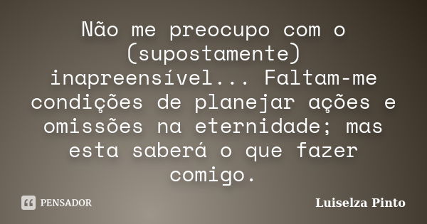 Não me preocupo com o (supostamente) inapreensível... Faltam-me condições de planejar ações e omissões na eternidade; mas esta saberá o que fazer comigo.... Frase de Luiselza Pinto.