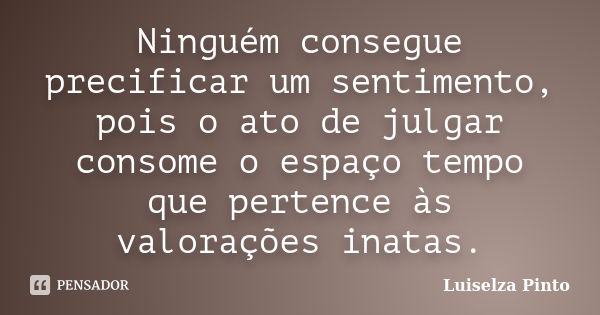 Ninguém consegue precificar um sentimento, pois o ato de julgar consome o espaço tempo que pertence às valorações inatas.... Frase de Luiselza Pinto.