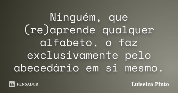 Ninguém, que (re)aprende qualquer alfabeto, o faz exclusivamente pelo abecedário em si mesmo.... Frase de Luiselza Pinto.