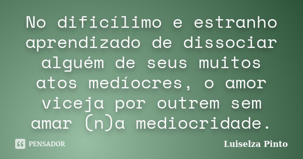 No dificílimo e estranho aprendizado de dissociar alguém de seus muitos atos medíocres, o amor viceja por outrem sem amar (n)a mediocridade.... Frase de Luiselza Pinto.