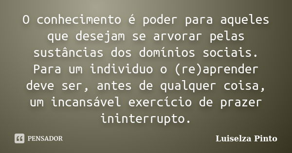 O conhecimento é poder para aqueles que desejam se arvorar pelas sustâncias dos domínios sociais. Para um individuo o (re)aprender deve ser, antes de qualquer c... Frase de Luiselza Pinto.