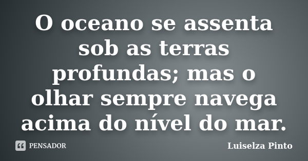 O oceano se assenta sob as terras profundas; mas o olhar sempre navega acima do nível do mar.... Frase de Luiselza Pinto.