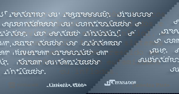 O retorno ou regressão, bruscos e espontâneos ou controlados e previstos, ao estado inicial, é o comum para todos os sistemas que, sem haverem crescido em subst... Frase de Luiselza Pinto.