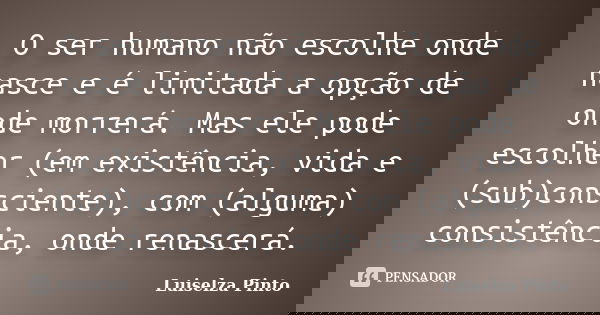 O ser humano não escolhe onde nasce e é limitada a opção de onde morrerá. Mas ele pode escolher (em existência, vida e (sub)consciente), com (alguma) consistênc... Frase de Luiselza Pinto.