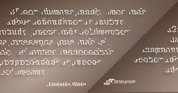 O ser humano pode, mas não deve abandonar o outro. Contudo, para não alimentar uma presença que não é companhia, é antes necessário estar de propriedade e posse... Frase de Luiselza Pinto.