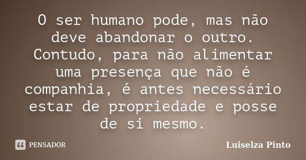 O ser humano pode, mas não deve abandonar o outro. Contudo, para não alimentar uma presença que não é companhia, é antes necessário estar de propriedade e posse... Frase de Luiselza Pinto.