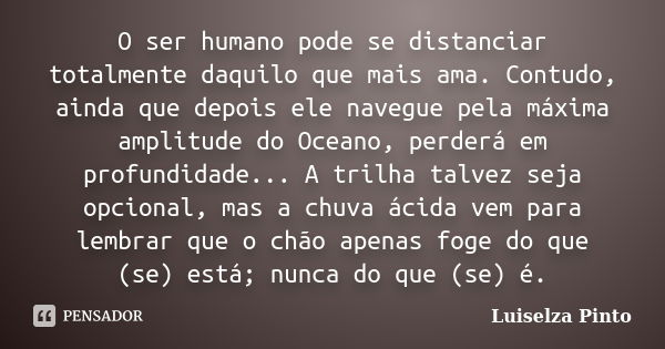 O ser humano pode se distanciar totalmente daquilo que mais ama. Contudo, ainda que depois ele navegue pela máxima amplitude do Oceano, perderá em profundidade.... Frase de Luiselza Pinto.