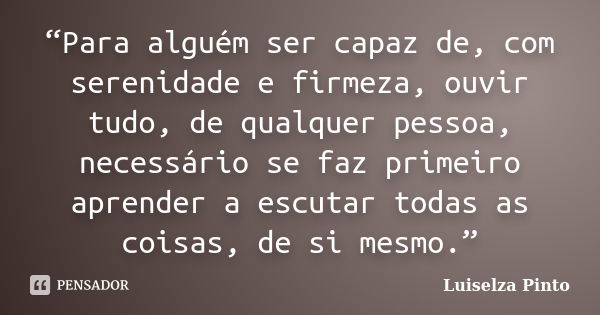 “Para alguém ser capaz de, com serenidade e firmeza, ouvir tudo, de qualquer pessoa, necessário se faz primeiro aprender a escutar todas as coisas, de si mesmo.... Frase de Luiselza Pinto.