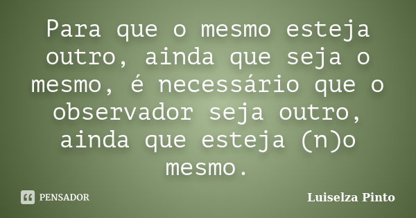 Para que o mesmo esteja outro, ainda que seja o mesmo, é necessário que o observador seja outro, ainda que esteja (n)o mesmo.... Frase de Luiselza Pinto.