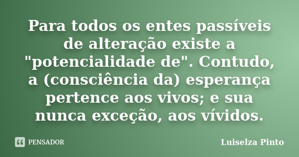 Para todos os entes passíveis de alteração existe a "potencialidade de". Contudo, a (consciência da) esperança pertence aos vivos; e sua nunca exceção... Frase de Luiselza Pinto.