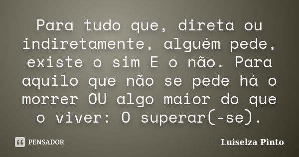 Para tudo que, direta ou indiretamente, alguém pede, existe o sim E o não. Para aquilo que não se pede há o morrer OU algo maior do que o viver: O superar(-se).... Frase de Luiselza Pinto.