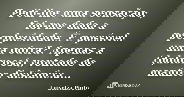 Pedi-lhe uma sensação; foi-me dada a perplexidade. É possível uma outra? Apenas a (dolorosa) vontade de manter distância...... Frase de Luiselza Pinto.
