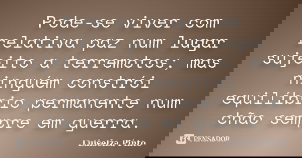 Pode-se viver com relativa paz num lugar sujeito a terremotos; mas ninguém constrói equilíbrio permanente num chão sempre em guerra.... Frase de Luiselza Pinto.