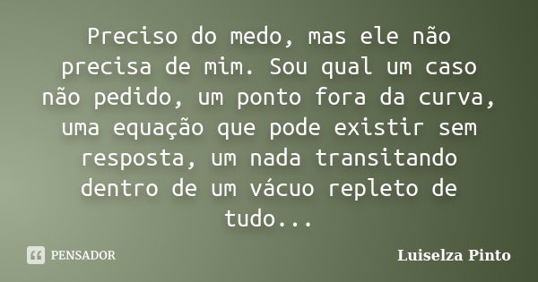 Preciso do medo, mas ele não precisa de mim. Sou qual um caso não pedido, um ponto fora da curva, uma equação que pode existir sem resposta, um nada transitando... Frase de Luiselza Pinto.