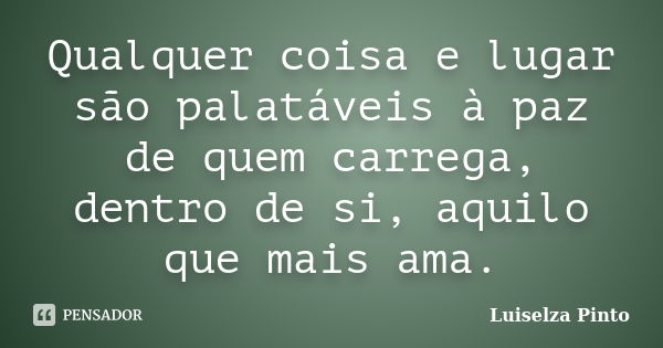 Qualquer coisa e lugar são palatáveis à paz de quem carrega, dentro de si, aquilo que mais ama.... Frase de Luiselza Pinto.