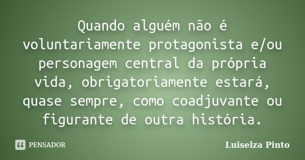 Quando alguém não é voluntariamente protagonista e/ou personagem central da própria vida, obrigatoriamente estará, quase sempre, como coadjuvante ou figurante d... Frase de Luiselza Pinto.