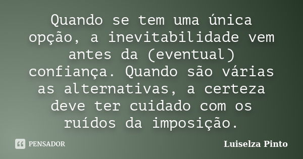 Quando se tem uma única opção, a inevitabilidade vem antes da (eventual) confiança. Quando são várias as alternativas, a certeza deve ter cuidado com os ruídos ... Frase de Luiselza Pinto.