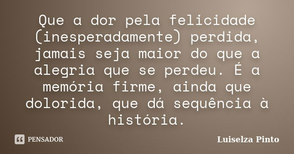 Que a dor pela felicidade (inesperadamente) perdida, jamais seja maior do que a alegria que se perdeu. É a memória firme, ainda que dolorida, que dá sequência à... Frase de Luiselza Pinto.