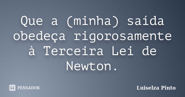 Que a (minha) saída obedeça rigorosamente à Terceira Lei de Newton.... Frase de Luiselza Pinto.