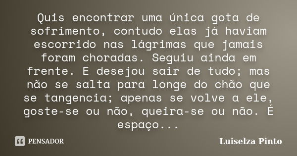 Quis encontrar uma única gota de sofrimento, contudo elas já haviam escorrido nas lágrimas que jamais foram choradas. Seguiu ainda em frente. E desejou sair de ... Frase de Luiselza Pinto.